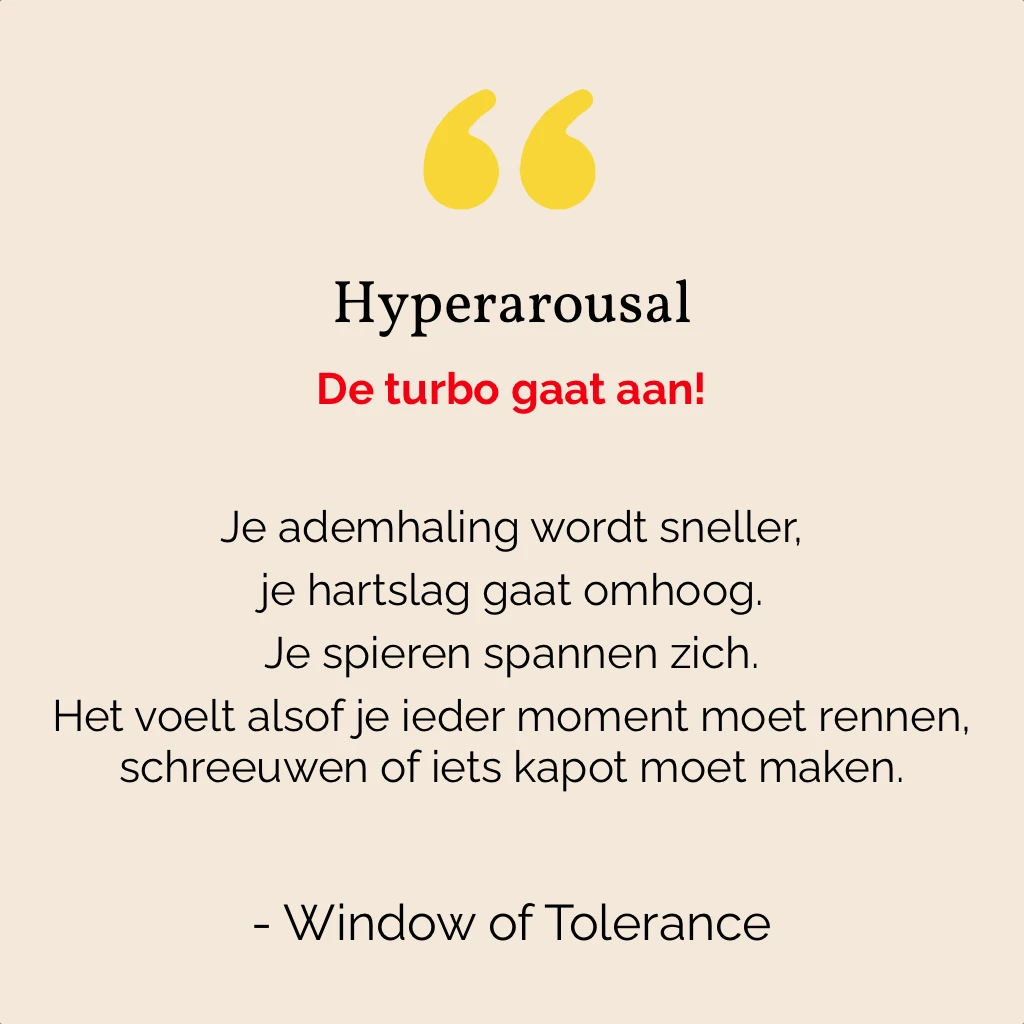 Bij hyperarousal staat je lijf “aan”. 
Je ademhaling wordt sneller, je hartslag gaat omhoog. Je spieren spannen zich. Het voelt alsof je ieder moment moet rennen, schreeuwen of iets kapot moet maken.
